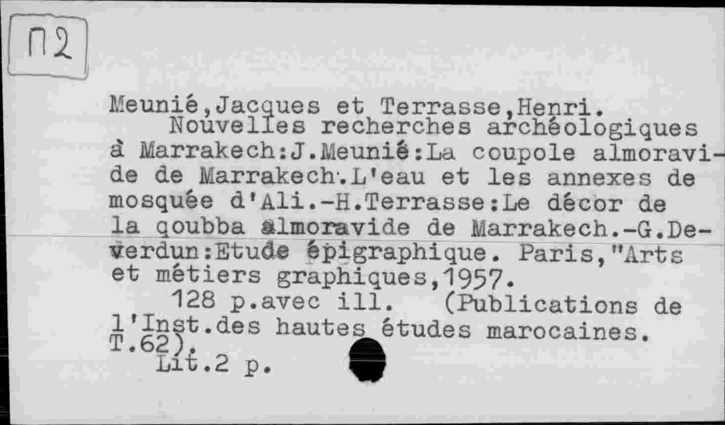 ﻿Meunié,Jacques et Terrasse,Henri.
Nouvelles recherches archéologiques à Marrakech:J.Meunié;La coupole almoravi de de Marrakech.L’eau et les annexes de mosquée d’Ali.-H.Terrasse :Le décor de la qoubba almoravide de Marrakech.-G.De-verdun:Etude épigraphique. Paris,"Arts et métiers graphiques,1957.
128 p.avec ill. (Publications de 1’Inst.des hautes études marocaines. T.62 ).
Lit .2 p.